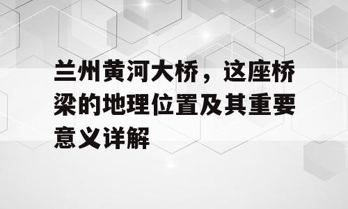 兰州黄河大桥，这座桥梁的地理位置及其重要意义详解
