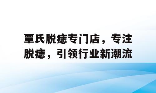 覃氏脱痣专门店，专注脱痣，引领行业新潮流