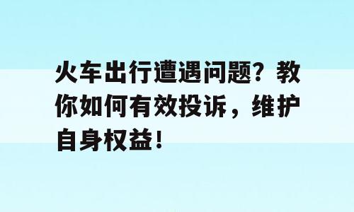 火车出行遭遇问题？教你如何有效投诉，维护自身权益！
