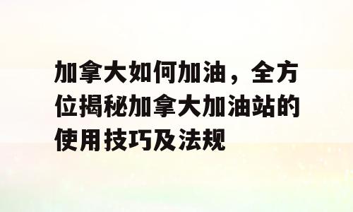 加拿大如何加油，全方位揭秘加拿大加油站的使用技巧及法规