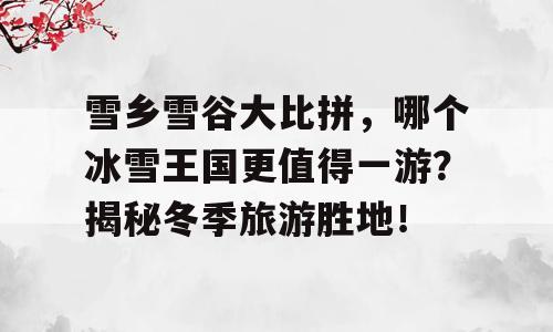 雪乡雪谷大比拼，哪个冰雪王国更值得一游？揭秘冬季旅游胜地！