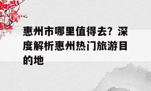 惠州市哪里值得去？深度解析惠州热门旅游目的地