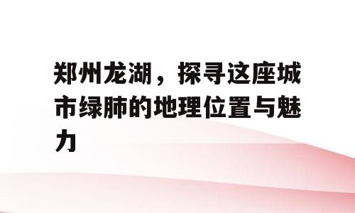郑州龙湖，探寻这座城市绿肺的地理位置与魅力