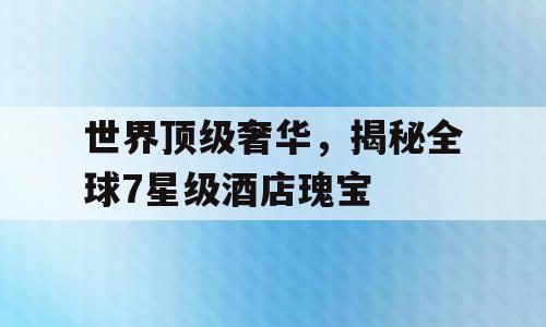 世界顶级奢华，揭秘全球7星级酒店瑰宝