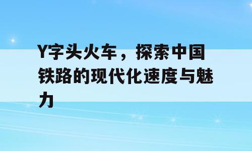 Y字头火车，探索中国铁路的现代化速度与魅力