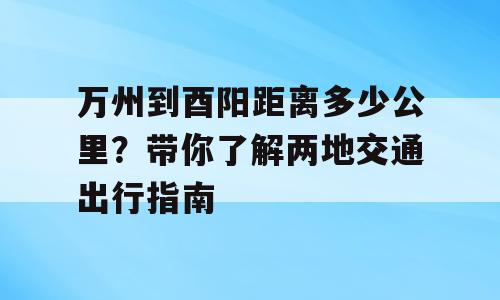 万州到酉阳距离多少公里？带你了解两地交通出行指南