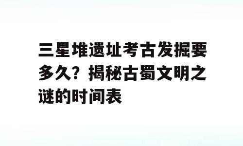 三星堆遗址考古发掘要多久？揭秘古蜀文明之谜的时间表