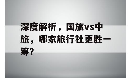 深度解析，国旅vs中旅，哪家旅行社更胜一筹？