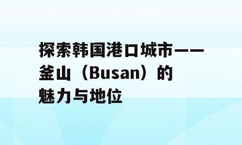 探索韩国港口城市——釜山（Busan）的魅力与地位