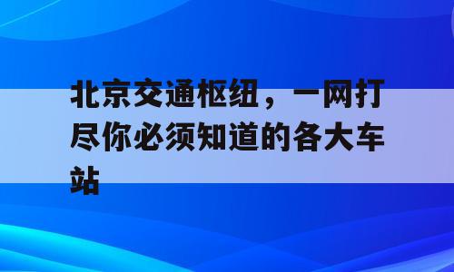 北京交通枢纽，一网打尽你必须知道的各大车站