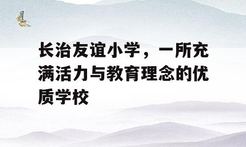 长治友谊小学，一所充满活力与教育理念的优质学校
