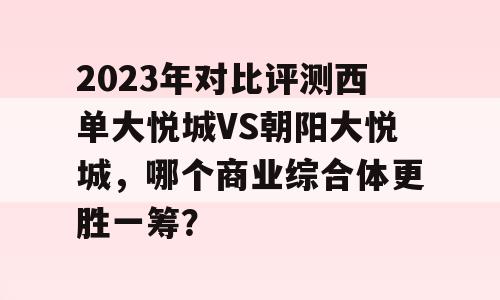 2023年对比评测西单大悦城VS朝阳大悦城，哪个商业综合体更胜一筹？