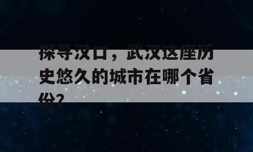 探寻汉口，武汉这座历史悠久的城市在哪个省份？