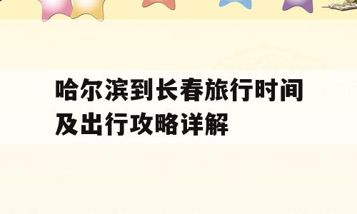 哈尔滨到长春旅行时间及出行攻略详解