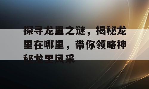 探寻龙里之谜，揭秘龙里在哪里，带你领略神秘龙里风采