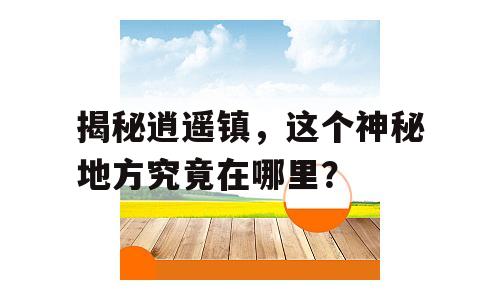 揭秘逍遥镇，这个神秘地方究竟在哪里？