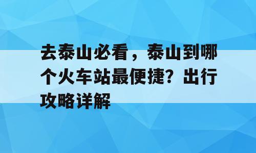 去泰山必看，泰山到哪个火车站最便捷？出行攻略详解