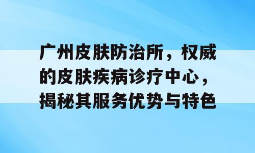 广州皮肤防治所，权威的皮肤疾病诊疗中心，揭秘其服务优势与特色