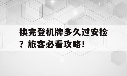 换完登机牌多久过安检？旅客必看攻略！