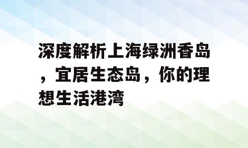 深度解析上海绿洲香岛，宜居生态岛，你的理想生活港湾