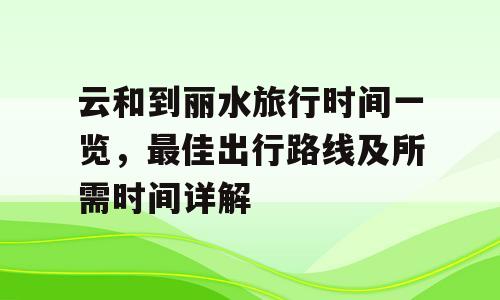 云和到丽水旅行时间一览，最佳出行路线及所需时间详解