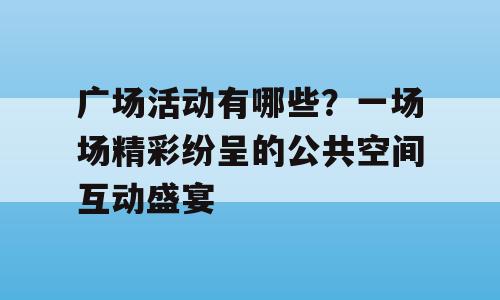 广场活动有哪些？一场场精彩纷呈的公共空间互动盛宴