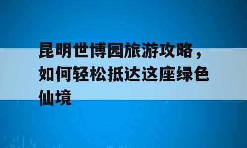 昆明世博园旅游攻略，如何轻松抵达这座绿色仙境