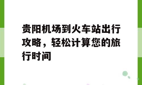 贵阳机场到火车站出行攻略，轻松计算您的旅行时间