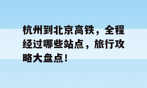 杭州到北京高铁，全程经过哪些站点，旅行攻略大盘点！