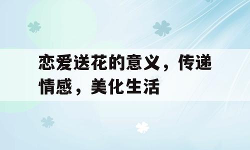 恋爱送花的意义，传递情感，美化生活
