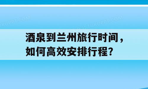 酒泉到兰州旅行时间，如何高效安排行程？