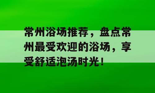 常州浴场推荐，盘点常州最受欢迎的浴场，享受舒适泡汤时光！