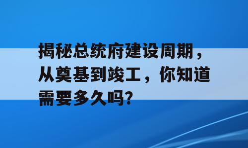 揭秘总统府建设周期，从奠基到竣工，你知道需要多久吗？