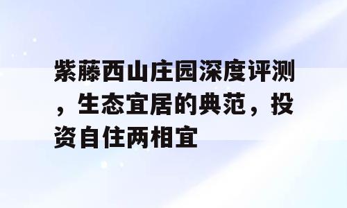 紫藤西山庄园深度评测，生态宜居的典范，投资自住两相宜