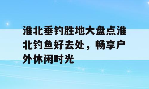 淮北垂钓胜地大盘点淮北钓鱼好去处，畅享户外休闲时光