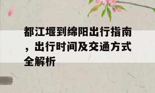 都江堰到绵阳出行指南，出行时间及交通方式全解析