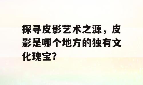 探寻皮影艺术之源，皮影是哪个地方的独有文化瑰宝？