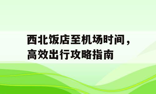 西北饭店至机场时间，高效出行攻略指南