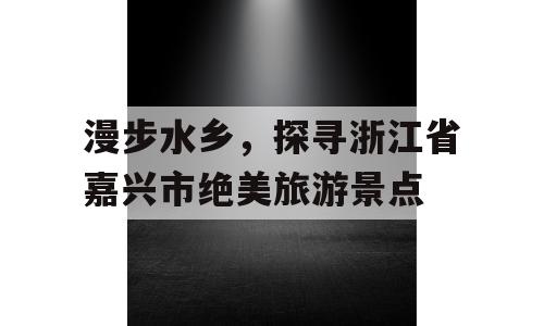 漫步水乡，探寻浙江省嘉兴市绝美旅游景点