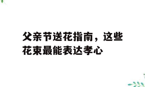父亲节送花指南，这些花束最能表达孝心