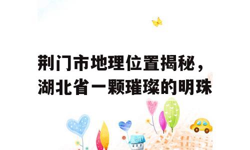 荆门市地理位置揭秘，湖北省一颗璀璨的明珠