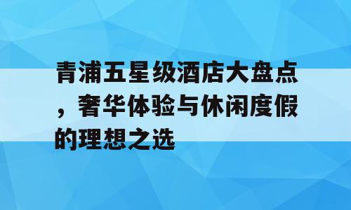 青浦五星级酒店大盘点，奢华体验与休闲度假的理想之选