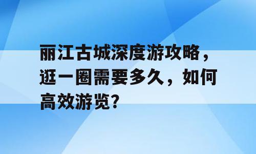 丽江古城深度游攻略，逛一圈需要多久，如何高效游览？