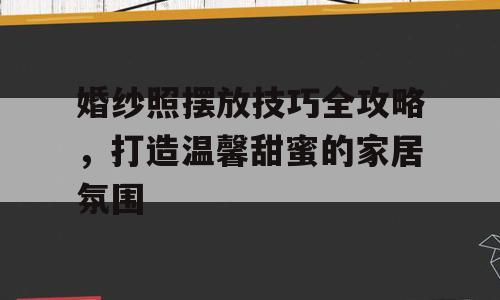 婚纱照摆放技巧全攻略，打造温馨甜蜜的家居氛围