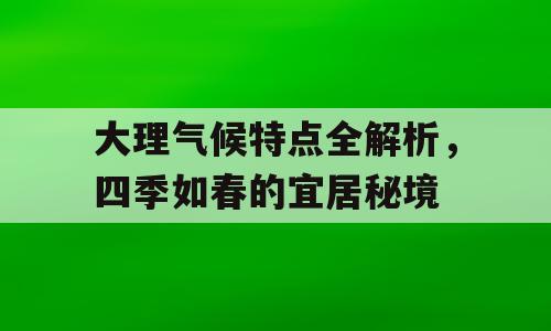 大理气候特点全解析，四季如春的宜居秘境
