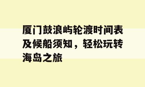 厦门鼓浪屿轮渡时间表及候船须知，轻松玩转海岛之旅