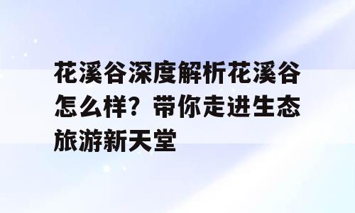 花溪谷深度解析花溪谷怎么样？带你走进生态旅游新天堂