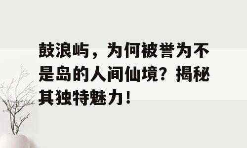 鼓浪屿，为何被誉为不是岛的人间仙境？揭秘其独特魅力！