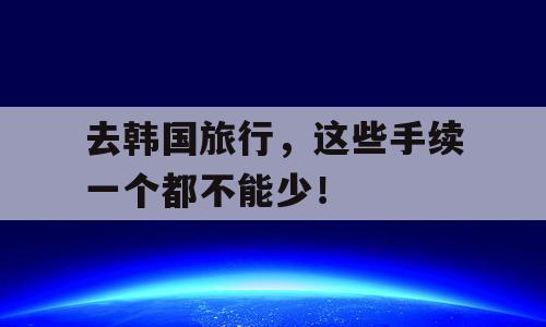 去韩国旅行，这些手续一个都不能少！