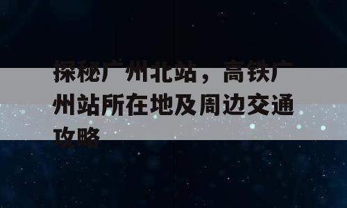 探秘广州北站，高铁广州站所在地及周边交通攻略